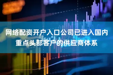 网络配资开户入口公司已进入国内重点头部客户的供应商体系