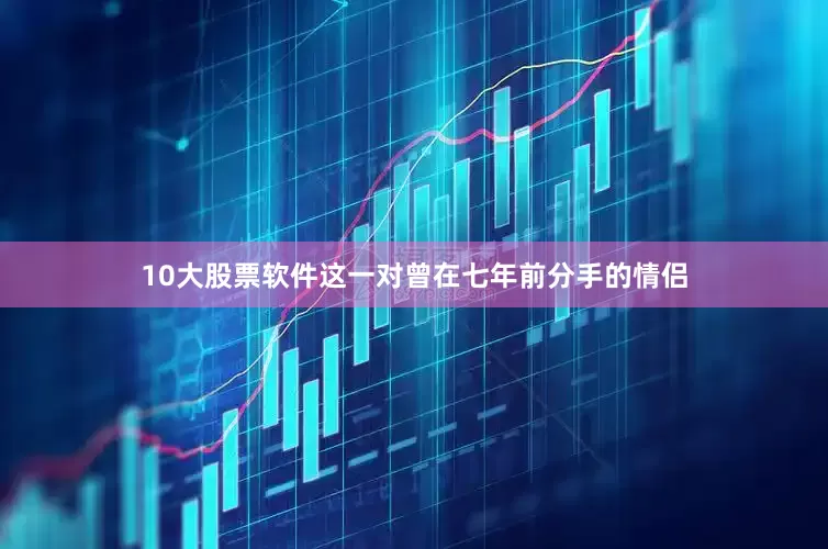10大股票软件这一对曾在七年前分手的情侣