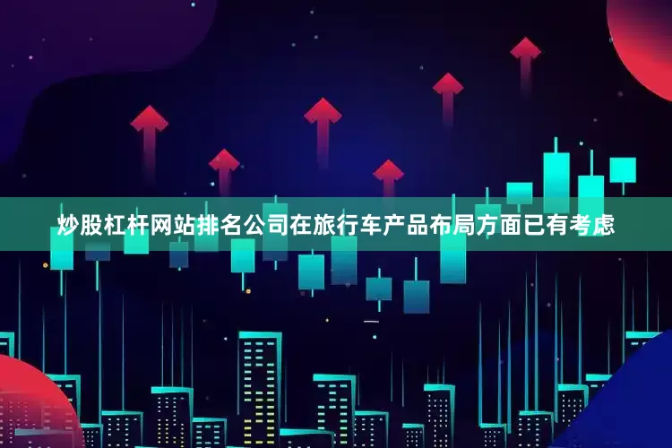 炒股杠杆网站排名公司在旅行车产品布局方面已有考虑