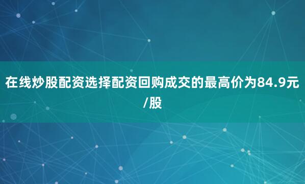 在线炒股配资选择配资回购成交的最高价为84.9元/股