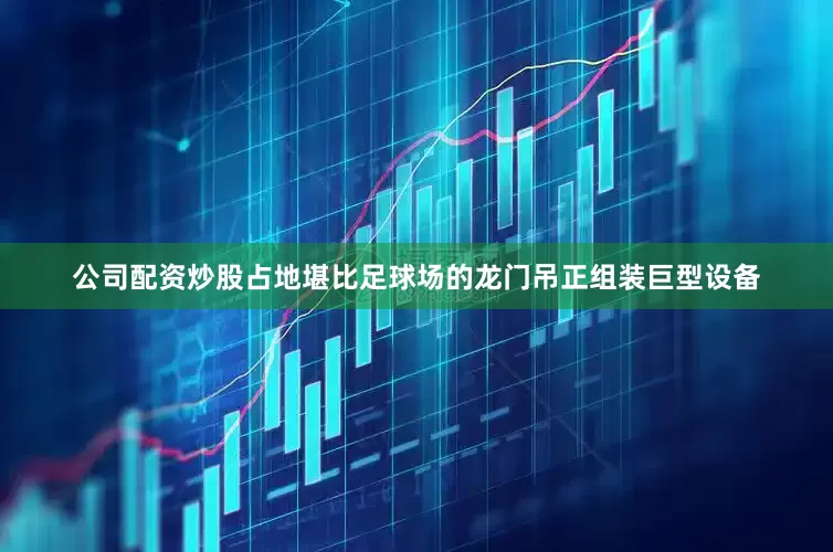 公司配资炒股占地堪比足球场的龙门吊正组装巨型设备