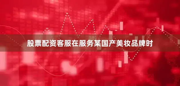 股票配资客服在服务某国产美妆品牌时