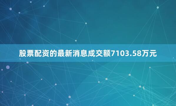 股票配资的最新消息成交额7103.58万元