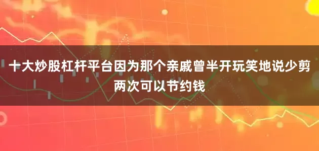 十大炒股杠杆平台因为那个亲戚曾半开玩笑地说少剪两次可以节约钱