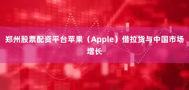 郑州股票配资平台苹果（Apple）借拉货与中国市场增长