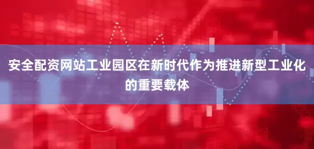 安全配资网站工业园区在新时代作为推进新型工业化的重要载体
