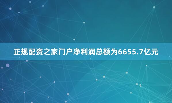 正规配资之家门户净利润总额为6655.7亿元