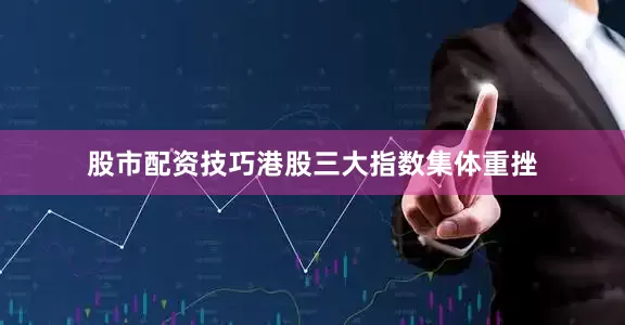 股市配资技巧港股三大指数集体重挫