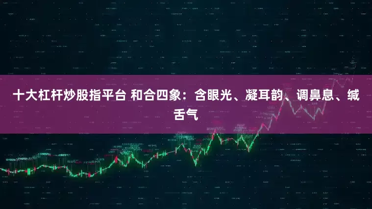 十大杠杆炒股指平台 和合四象:含眼光、凝耳韵、调鼻息、缄舌气