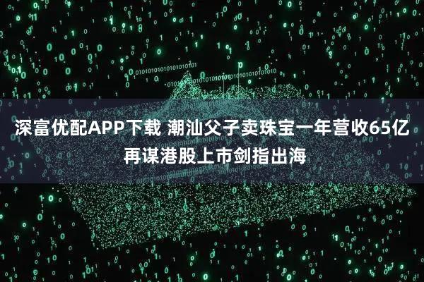 深富优配APP下载 潮汕父子卖珠宝一年营收65亿 再谋港股上市剑指出海