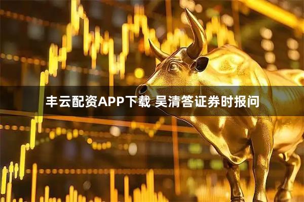丰云配资APP下载 吴清答证券时报问