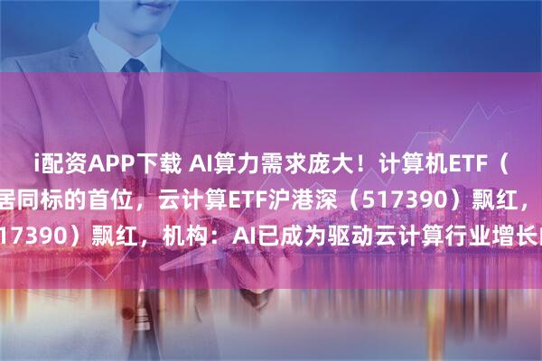 i配资APP下载 AI算力需求庞大！计算机ETF（159998）实时成交额居同标的首位，云计算ETF沪港深（517390）飘红，机构：AI已成为驱动云计算行业增长的核心引擎