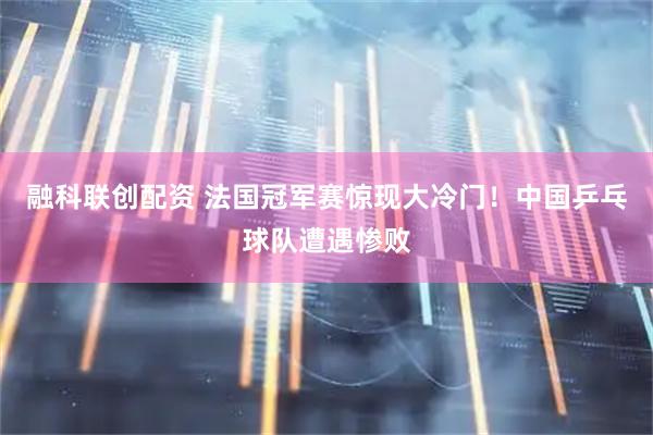 融科联创配资 法国冠军赛惊现大冷门！中国乒乓球队遭遇惨败