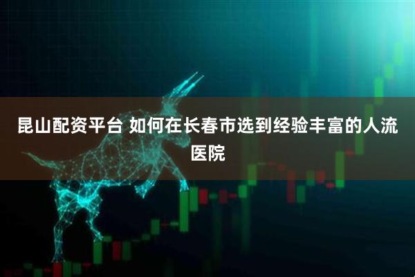 昆山配资平台 如何在长春市选到经验丰富的人流医院