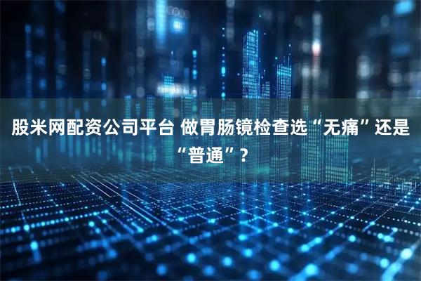 股米网配资公司平台 做胃肠镜检查选“无痛”还是“普通”？