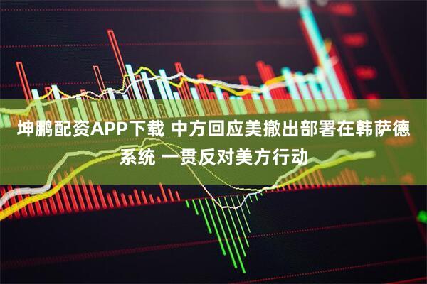 坤鹏配资APP下载 中方回应美撤出部署在韩萨德系统 一贯反对美方行动