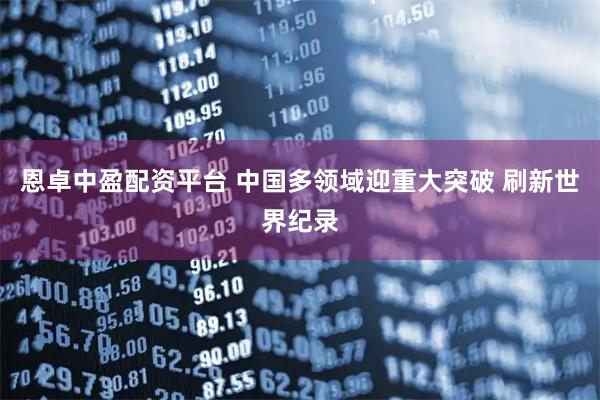 恩卓中盈配资平台 中国多领域迎重大突破 刷新世界纪录