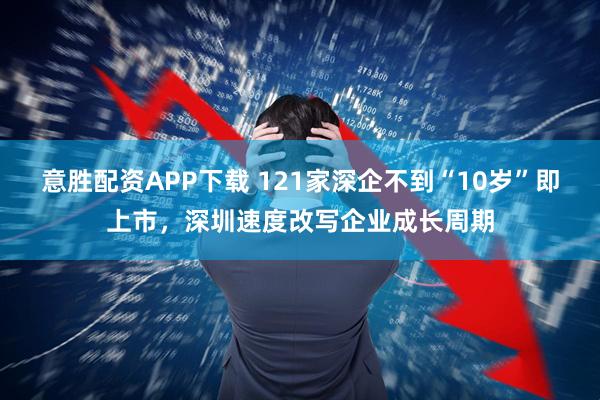 意胜配资APP下载 121家深企不到“10岁”即上市，深圳速度改写企业成长周期