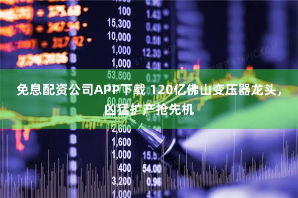 免息配资公司APP下载 120亿佛山变压器龙头，凶猛扩产抢先机