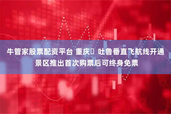 牛管家股票配资平台 重庆⇋吐鲁番直飞航线开通 景区推出首次购票后可终身免票