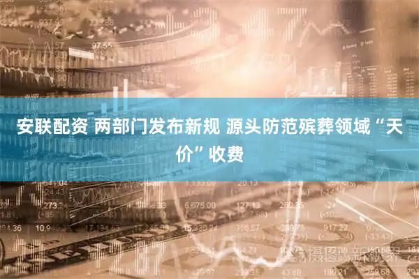 安联配资 两部门发布新规 源头防范殡葬领域“天价”收费