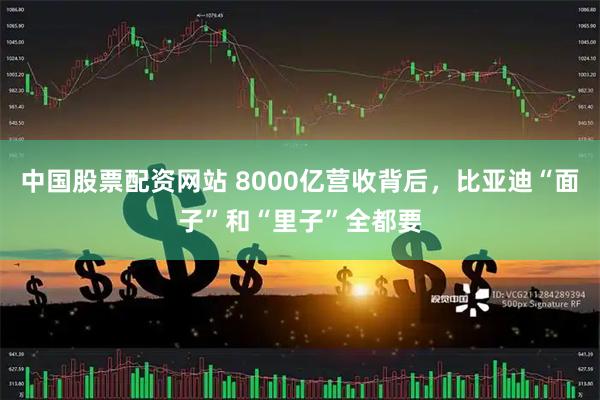 中国股票配资网站 8000亿营收背后，比亚迪“面子”和“里子”全都要