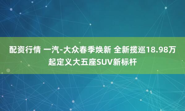 配资行情 一汽-大众春季焕新 全新揽巡18.98万起定义大五座SUV新标杆