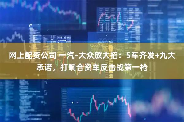 网上配资公司 一汽-大众放大招：5车齐发+九大承诺，打响合资车反击战第一枪