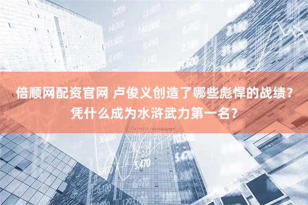 倍顺网配资官网 卢俊义创造了哪些彪悍的战绩？凭什么成为水浒武力第一名？