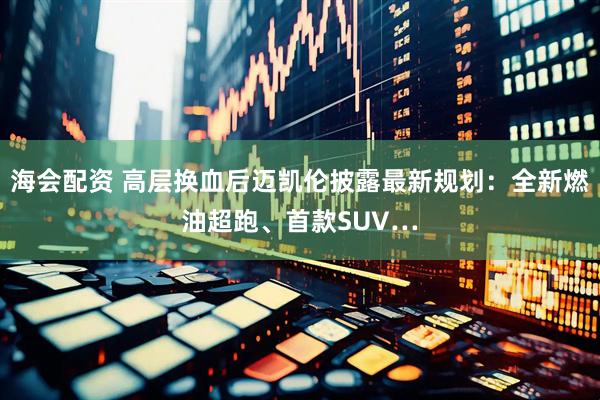 海会配资 高层换血后迈凯伦披露最新规划：全新燃油超跑、首款SUV…