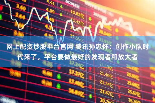 网上配资炒股平台官网 腾讯孙忠怀：创作小队时代来了，平台要做最好的发现者和放大者