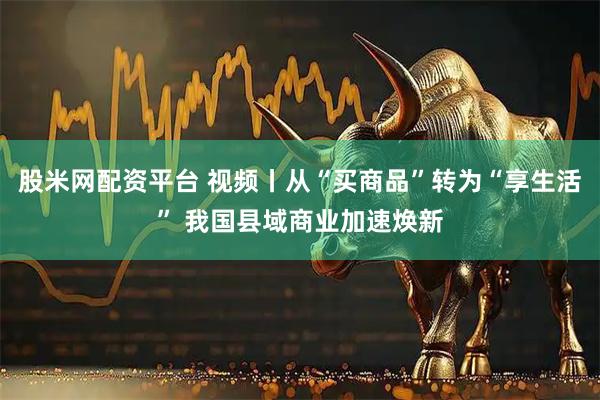 股米网配资平台 视频丨从“买商品”转为“享生活” 我国县域商业加速焕新