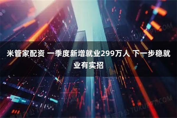 米管家配资 一季度新增就业299万人 下一步稳就业有实招
