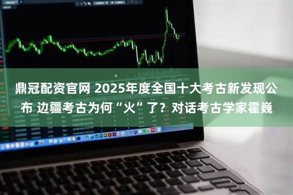 鼎冠配资官网 2025年度全国十大考古新发现公布 边疆考古为何“火”了？对话考古学家霍巍