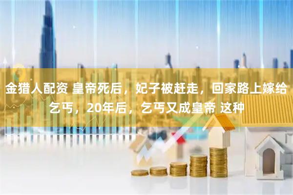 金猎人配资 皇帝死后，妃子被赶走，回家路上嫁给乞丐，20年后，乞丐又成皇帝 这种