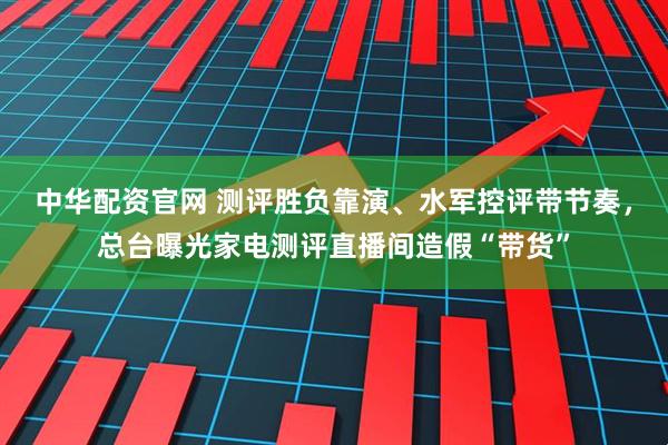 中华配资官网 测评胜负靠演、水军控评带节奏，总台曝光家电测评直播间造假“带货”