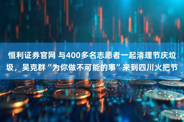 恒利证券官网 与400多名志愿者一起清理节庆垃圾，吴克群“为你做不可能的事”来到四川火把节