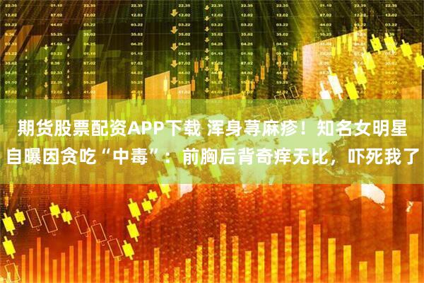期货股票配资APP下载 浑身荨麻疹！知名女明星自曝因贪吃“中毒”：前胸后背奇痒无比，吓死我了